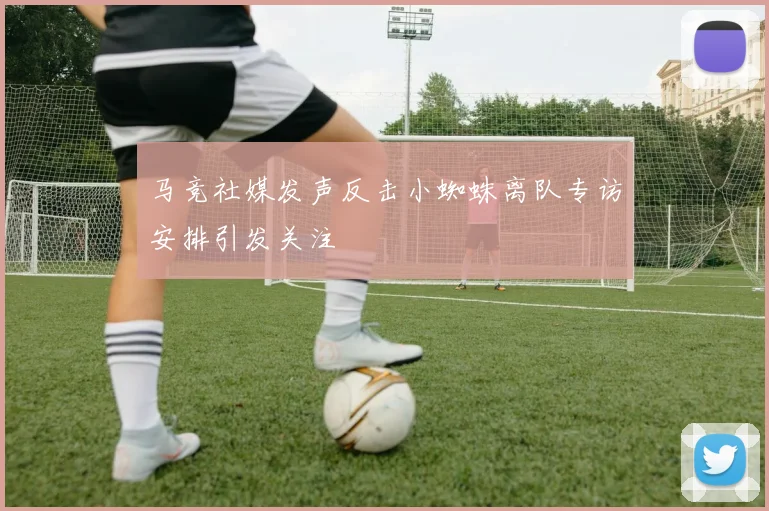 马竞社媒发声反击小蜘蛛离队专访安排引发关注