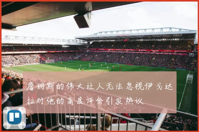 詹姆斯的伟大让人无法忽视伊戈达拉对他的高度评价引发热议