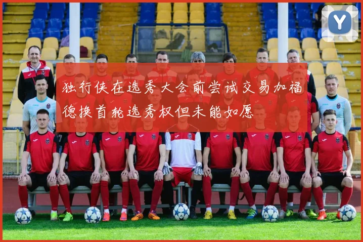 独行侠在选秀大会前尝试交易加福德换首轮选秀权但未能如愿