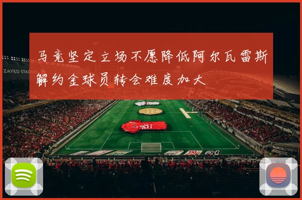 马竞坚定立场不愿降低阿尔瓦雷斯解约金球员转会难度加大