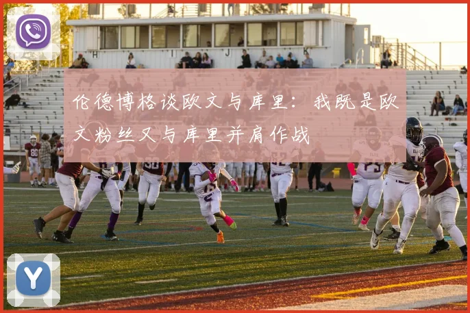 伦德博格谈欧文与库里：我既是欧文粉丝又与库里并肩作战