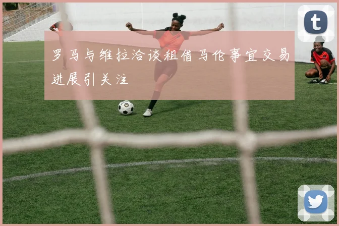 罗马与维拉洽谈租借马伦事宜交易进展引关注