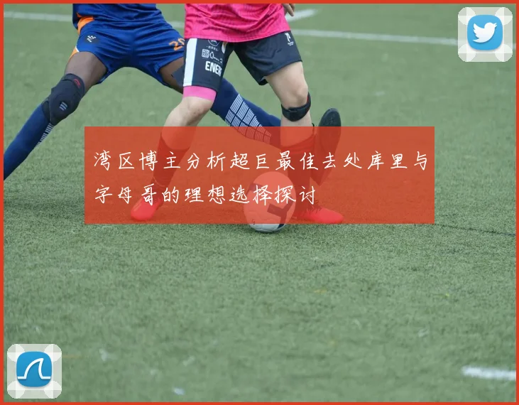 湾区博主分析超巨最佳去处库里与字母哥的理想选择探讨