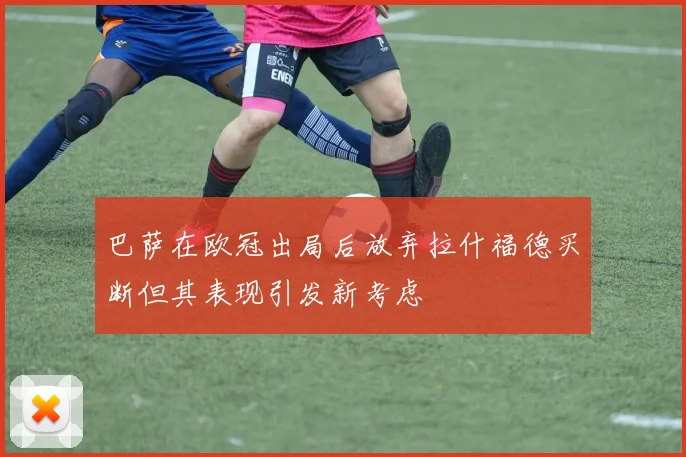 巴萨在欧冠出局后放弃拉什福德买断但其表现引发新考虑
