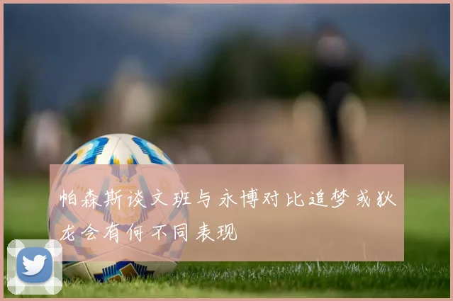 帕森斯谈文班与永博对比追梦或狄龙会有何不同表现
