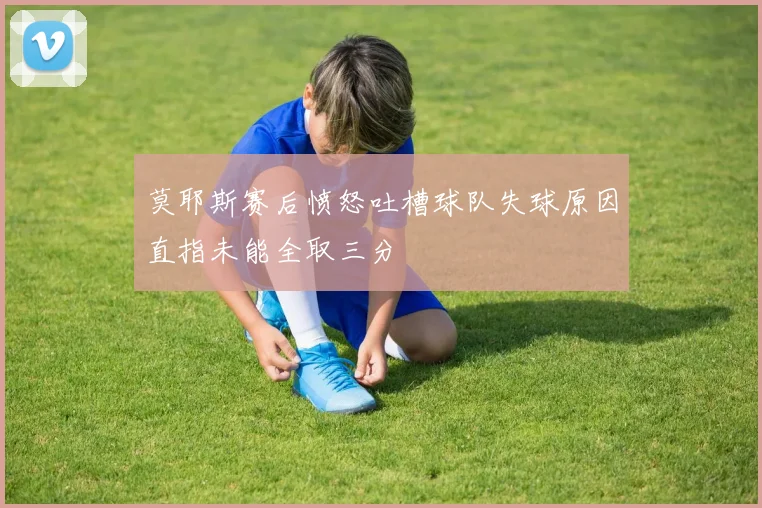 莫耶斯赛后愤怒吐槽球队失球原因直指未能全取三分