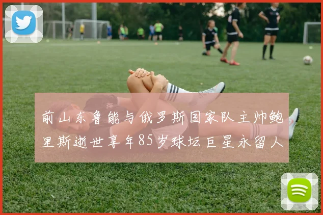 前山东鲁能与俄罗斯国家队主帅鲍里斯逝世享年85岁球坛巨星永留人间