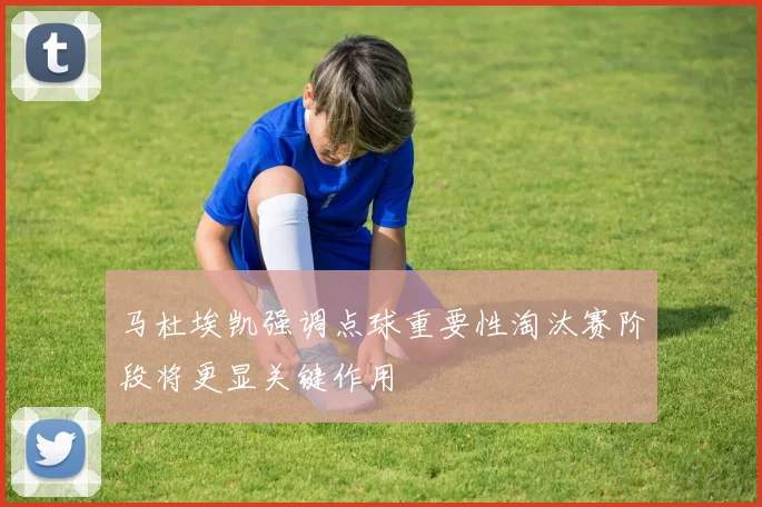 马杜埃凯强调点球重要性淘汰赛阶段将更显关键作用