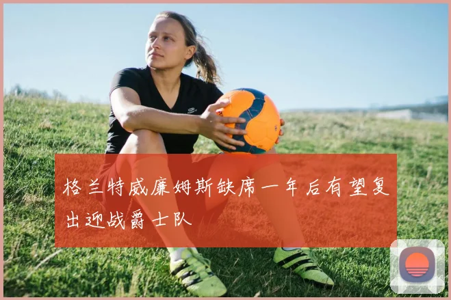格兰特威廉姆斯缺席一年后有望复出迎战爵士队