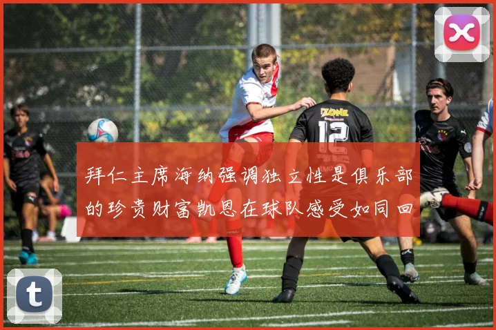 拜仁主席海纳强调独立性是俱乐部的珍贵财富凯恩在球队感受如同回家般自在