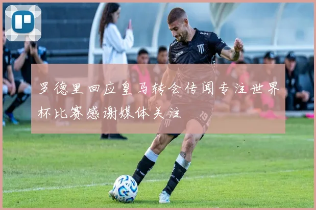 罗德里回应皇马转会传闻专注世界杯比赛感谢媒体关注