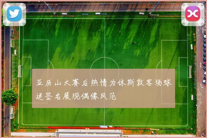 亚历山大赛后热情为休斯敦客场球迷签名展现偶像风范