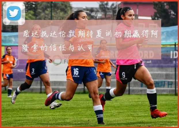 昆达抵达伦敦期待夏训初期赢得阿隆索的信任与认可