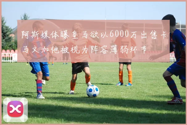阿斯媒体曝皇马欲以6000万出售卡马文加他被视为阵容薄弱环节