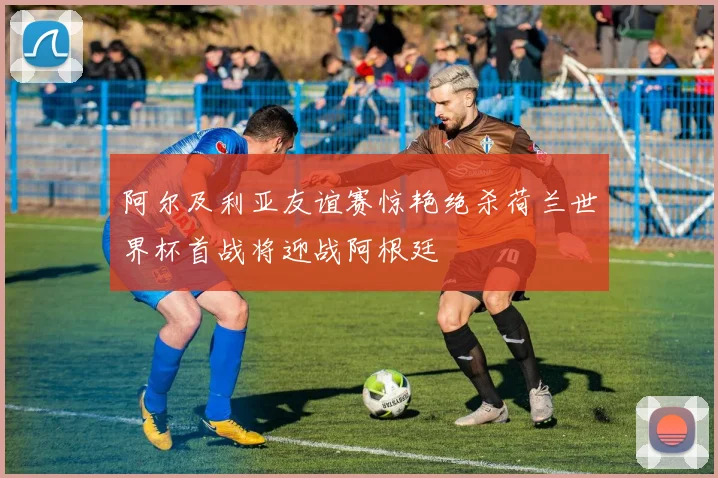 阿尔及利亚友谊赛惊艳绝杀荷兰世界杯首战将迎战阿根廷