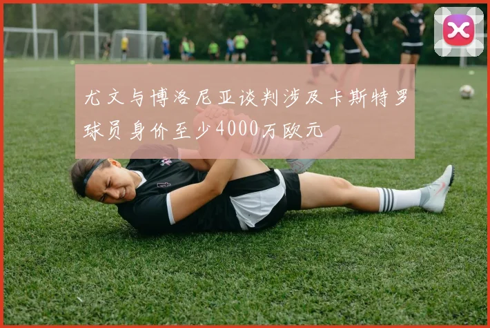 尤文与博洛尼亚谈判涉及卡斯特罗球员身价至少4000万欧元