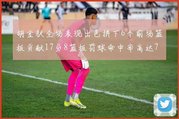 胡金秋全场表现出色拼下6个前场篮板贡献17分8篮板罚球命中率高达75
