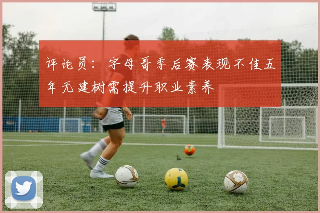 评论员：字母哥季后赛表现不佳五年无建树需提升职业素养