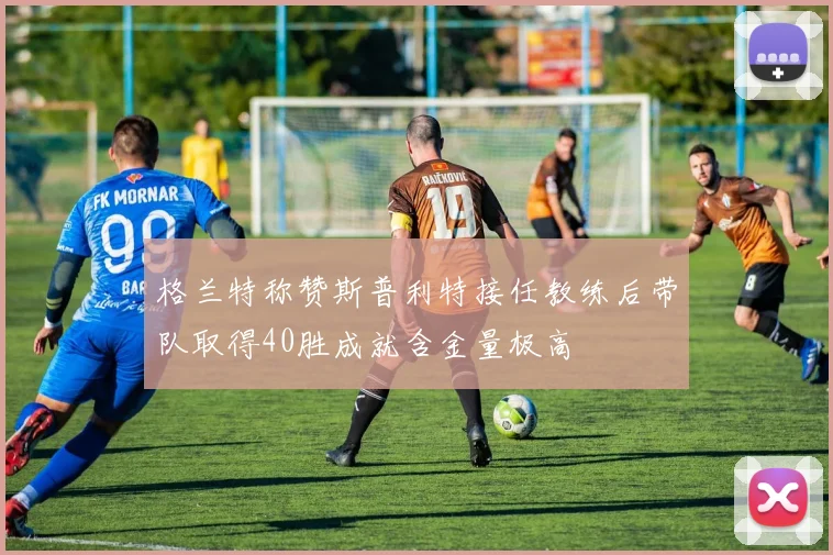 格兰特称赞斯普利特接任教练后带队取得40胜成就含金量极高