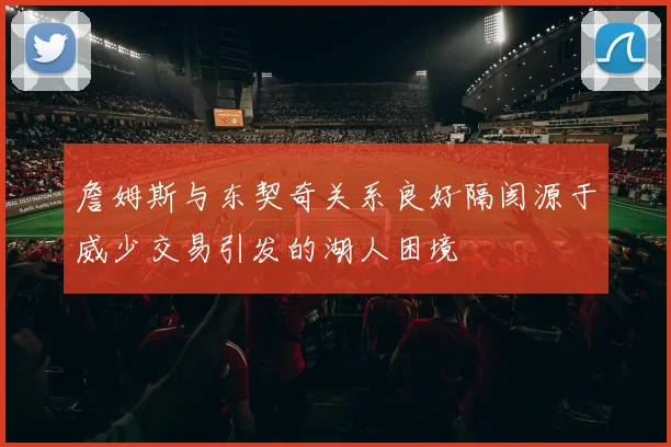 詹姆斯与东契奇关系良好隔阂源于威少交易引发的湖人困境