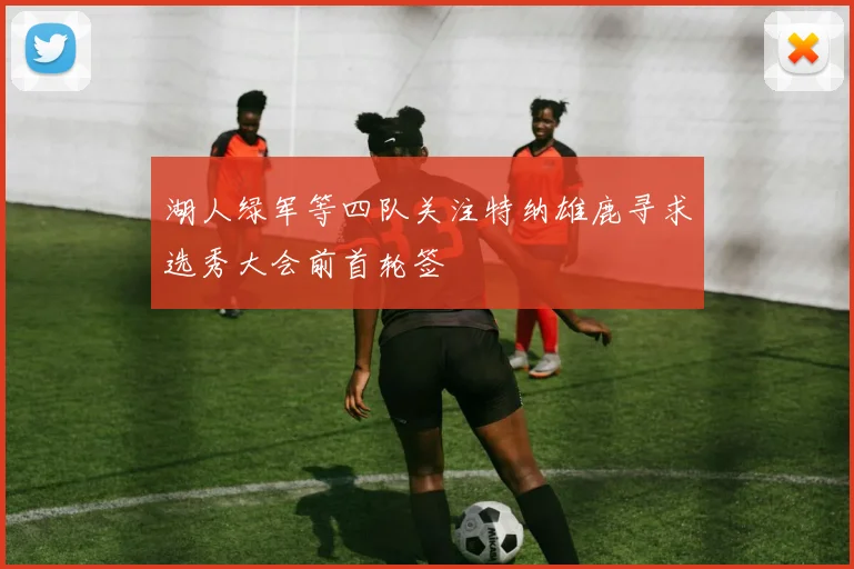 湖人绿军等四队关注特纳雄鹿寻求选秀大会前首轮签