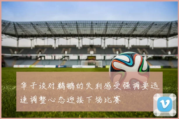 华子谈对鹈鹕的失利感受强调要迅速调整心态迎接下场比赛