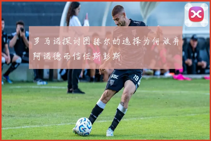 罗马诺探讨图赫尔的选择为何放弃阿诺德而信任斯彭斯