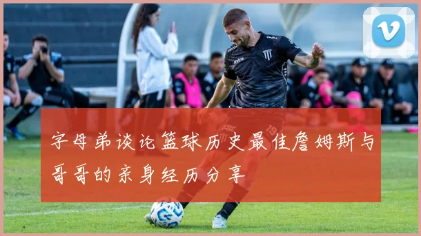 字母弟谈论篮球历史最佳詹姆斯与哥哥的亲身经历分享